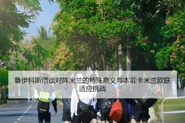 鲁伊科斯塔谈对阵米兰的特殊意义与本菲卡米兰欧联适应挑战